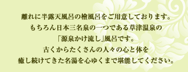 離れに半露天風呂の檜風呂をご用意しております。
もちろん日本三名泉の一つである草津温泉の
「源泉かけ流し」風呂です。
草津温泉は古くからたくさんの人々の心と体を
癒し続けてきた名湯を心ゆくまで堪能してください。